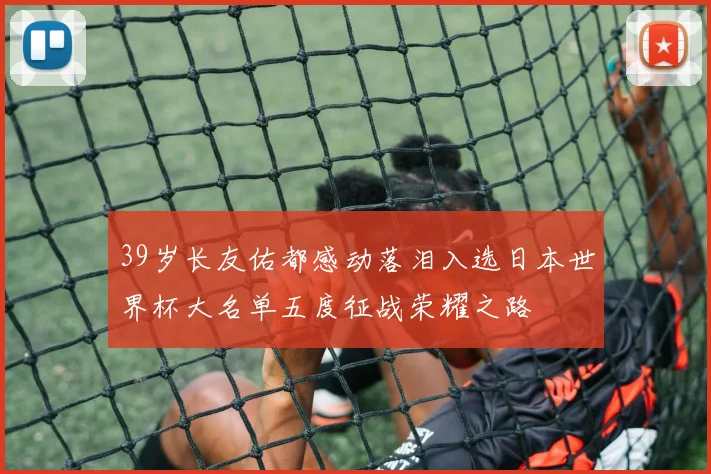 39岁长友佑都感动落泪入选日本世界杯大名单五度征战荣耀之路