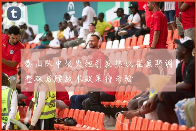 泰山队中场失控引发热议崔康熙调整双后腰战术效果待考验