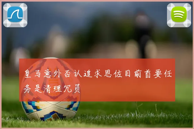 皇马意外否认追求恩佐目前首要任务是清理冗员