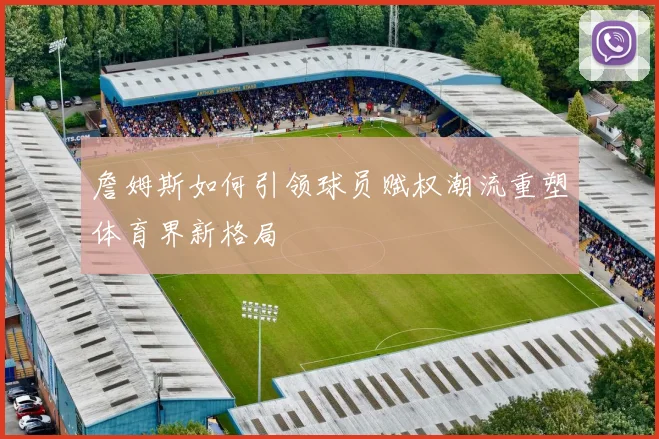 詹姆斯如何引领球员赋权潮流重塑体育界新格局
