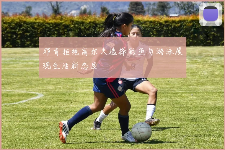 邓肯拒绝高尔夫选择钓鱼与游泳展现生活新态度