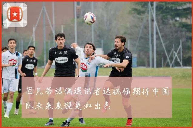 因凡蒂诺偶遇记者送祝福期待中国队未来表现更加出色
