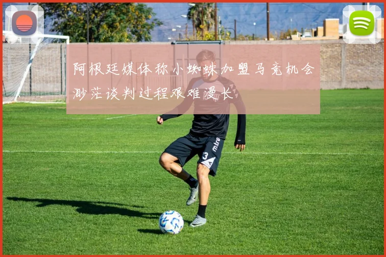 阿根廷媒体称小蜘蛛加盟马竞机会渺茫谈判过程艰难漫长