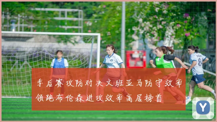 季后赛攻防对决文班亚马防守效率领跑布伦森进攻效率高居榜首