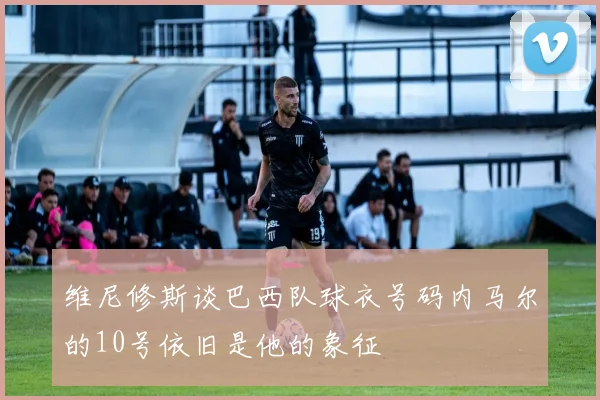 维尼修斯谈巴西队球衣号码内马尔的10号依旧是他的象征