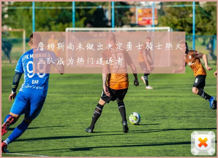 詹姆斯尚未做出决定勇士骑士热火三队成为热门追逐者