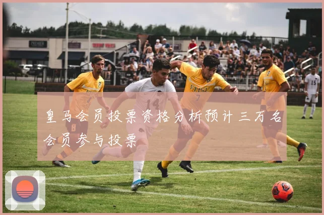 皇马会员投票资格分析预计三万名会员参与投票