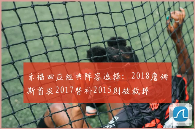 乐福回应经典阵容选择：2018詹姆斯首发2017替补2015则被裁掉