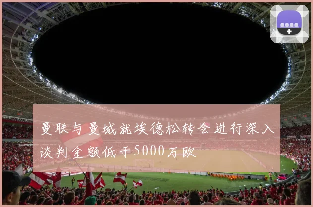 曼联与曼城就埃德松转会进行深入谈判金额低于5000万欧
