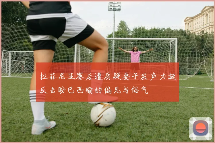 拉菲尼亚赛后遭质疑妻子发声力挺反击盼巴西输的偏见与俗气