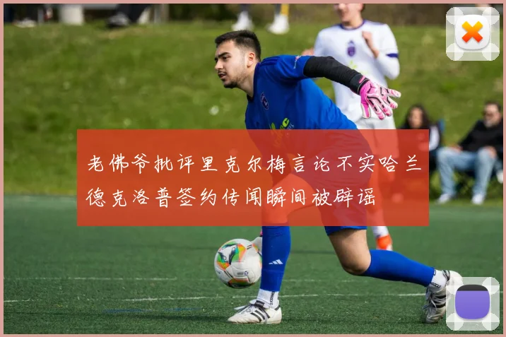 老佛爷批评里克尔梅言论不实哈兰德克洛普签约传闻瞬间被辟谣