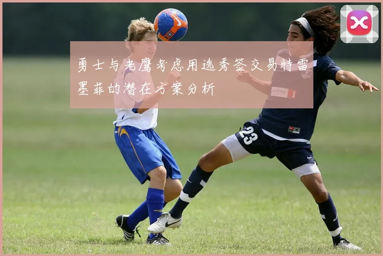 勇士与老鹰考虑用选秀签交易特雷墨菲的潜在方案分析