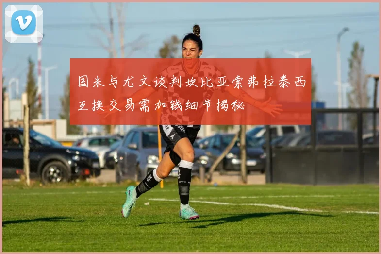 国米与尤文谈判坎比亚索弗拉泰西互换交易需加钱细节揭秘