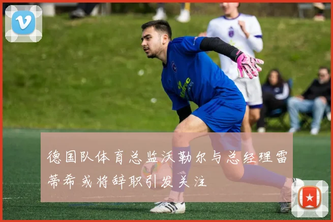 德国队体育总监沃勒尔与总经理雷蒂希或将辞职引发关注