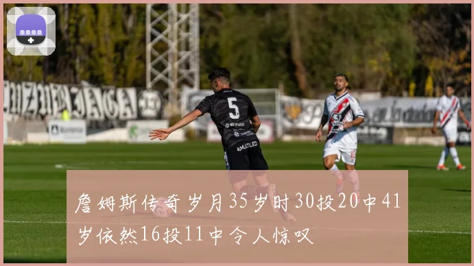 詹姆斯传奇岁月35岁时30投20中41岁依然16投11中令人惊叹