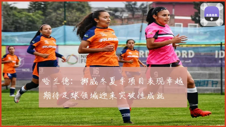 哈兰德：挪威冬夏季项目表现卓越期待足球领域迎来突破性成就