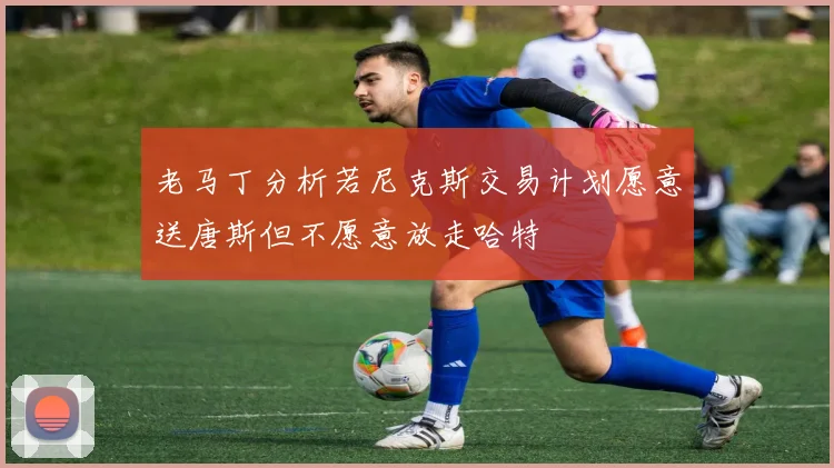 老马丁分析若尼克斯交易计划愿意送唐斯但不愿意放走哈特