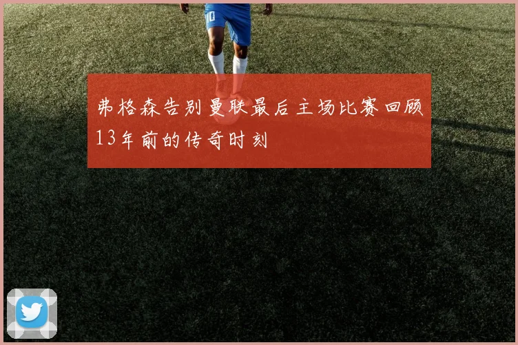 弗格森告别曼联最后主场比赛回顾13年前的传奇时刻