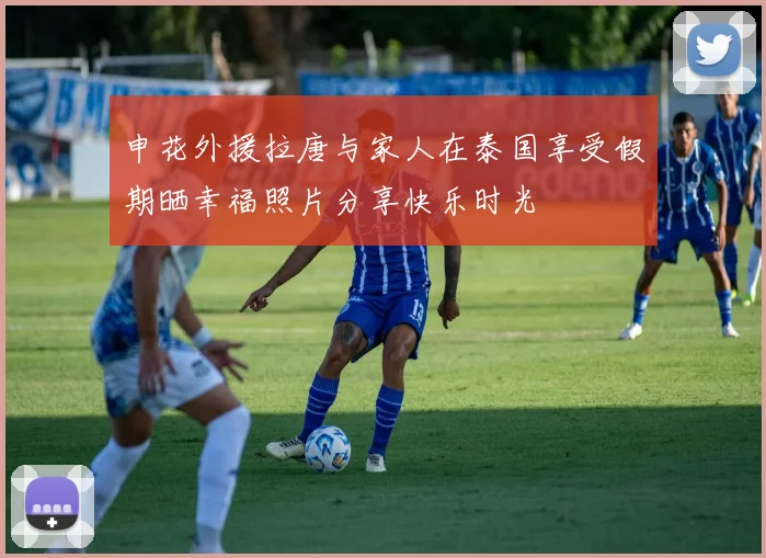 申花外援拉唐与家人在泰国享受假期晒幸福照片分享快乐时光