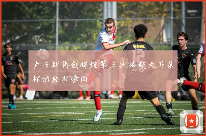 卢卡斯再创辉煌第三次捧起大耳朵杯的经典瞬间